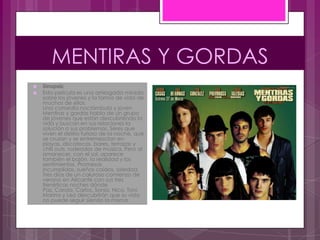 MENTIRAS Y GORDAS
   Sinopsis:
   Esta película es una arriesgada mirada
    sobre los jóvenes y la forma de vida de
    muchos de ellos.
    Una comedia noctámbula y joven
    Mentiras y gordas habla de un grupo
    de jóvenes que están descubriendo la
    vida y buscan en sus relaciones la
    solución a sus problemas. Seres que
    viven el delirio furioso de la noche, que
    se cruzan y se entremezclan en
    playas, discotecas, bares, terrazas y
    chill outs, rodeados de música. Pero al
    amanecer, con el sol, aparece
    también el bajón, la realidad y los
    sentimientos. Promesas
    incumplidas, sueños caídos, soledad.
    Tres días de un caluroso comienzo de
    verano en Alicante con sus tres
    frenéticas noches dónde
    Paz, Carola, Carlos, Sonia, Nico, Toni,
    Marina y Leo descubrirán que su vida
    no puede seguir siendo la misma.
 