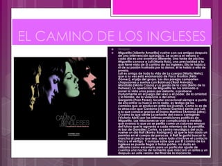 EL CAMINO DE LOS INGLESES
               Sinopsis:
               Miguelito (Alberto Amarilla) vuelve con sus amigos después
                de una intervención quirúrgica. Se acerca el verano y
                cada día es una aventura diferente. Una tarde de piscina,
                Miguelito conoce a Luli (María Ruiz), una preciosidad a la
                que tiene vista de El camino de los ingleses. Ella le habla a
                él de su pasión frustrada por la danza, él le habla a ella de
                poesía.
                Luli es amiga de toda la vida de La cuerpo (Marta Nieto),
                que a su vez está enamorada de Paco Frontón (Félix
                Gómez), el pijo del grupo. Las dos parejas comparten
                chapuzones y sueños con Babirusa (Raúl Arévalo),
                Moratalla (Mario Casas) y La gorda de la cala (Berta de la
                Dehesa). La operación de Miguelito les ha animado a
                poner la vista unos pasos por delante, a probarse
                mutuamente en el juego del sexo y el poder, de la amistad
                y la familia, de la violencia o del amor.
                Garganta (Fran Perea), locutor vocacional siempre a punto
                de encontrar su hueco en la radio, es testigo de los
                cambios que se producen entre los jóvenes. Como lo es de
                la atracción que Cardona (Antonio Garrido) siente por Luli,
                a la que conoce gracias al Enano Martínez (Antonio Zafra).
                O como la que siente La señorita del casco cartaginés
                (Victoria Abril) por las íntimas ambiciones poéticas de
                Miguelito. Las relaciones se van complicando a medida
                que avanza lo que ya se perfila como un caluroso ensayo
                del futuro que le aguarda a cada miembro de la pandilla.
                Al bar de González Cortés, su centro neurálgico del ocio,
                vuelve un día Rafi (Ronky Rodríguez), al que le han dado un
                permiso en el cuerpo de paracas. A Rafi le gusta buscar la
                marcha al precio que sea, sobre todo si incluye el contacto
                físico y el vértigo. Y aunque sabe que por El camino de los
                ingleses se puede llegar a todas partes, no duda en
                utilizarlo como escenario para un particular ajuste de
                cuentas una noche de tormenta que marcará un antes y un
                después en este verano del final de la inocencia.
 