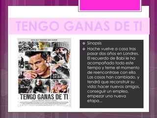 TENGO GANAS DE TI
           Sinopsis
           Hache vuelve a casa tras
            pasar dos años en Londres.
            El recuerdo de Babi le ha
            acompañado todo este
            tiempo y teme el momento
            de reencontrase con ella.
            Las cosas han cambiado, y
            tendrá que reconstruir su
            vida: hacer nuevos amigos,
            conseguir un empleo,
            empezar una nueva
            etapa...
 