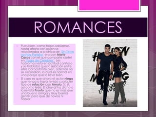 ROMANCES
   Pues bien, como todos sabíamos,
    hasta ahora con quien se
    relacionaba a la chica de „Sin Tetas
    no Hay Paraíso‟ era con Mario
    Casas con el que comparte cartel
    en „Fuga de Cerebros‟. Les
    habíamos visto en actitud cariñosa
    y se hablaba que la relación entre
    ellos iba bastante bien, además no
    se escondían, lo cual es normal en
    una pareja que lo lleva bien.
   El caso es que ahora el actor niega
    que tenga o haya tenido cualquier
    tipo de relación con Amaia. Sí, sí,
    así como leéis. El chaval ha dicho a
    la revista Pronto que no es más que
    una buena amiga y muy buena
    gente, pero que de novios ni
    hablar.
 