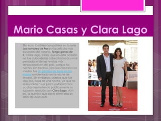 Mario Casas y Clara Lago
   Ella es su también compañera en la serie
    Los hombres de Paco y la película más
    esperada del verano, Tengo ganas de
    ti, Clara Lago. Claro, que en esta ocasión
    no fue culpa de las cabecitas locas y mal
    pensadas ni de las revistas más
    sensacionalistas del país, porque los
    hechos son hechos, y lo que captaron los
    medios fue un pedazo de beso en los
    morros ambientado en la noche de
    Madrid. Sin embargo, parece que fue
    sólo eso, cosa de una noche, ya que no
    se les volvió a ver juntos y Mario Casas
    acabó desmintiendo públicamente su
    supuesta relación con Clara Lago. Aún
    así, la química que existe entre ellos es
    difícil de desmentir.
 