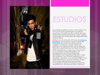 ESTUDIOS
Sus primeros pinitos como actor fueron en
el mundo de la publicidad, haciendo
anuncios. Cuando se dio cuenta de que
realmente quería dedicarse a ello, realizó
los estudios en la Escuela de Interpretación
Cristina Rota.
Debuta en el cine de la mano de Antonio
Banderas que le dio la oportunidad de
participar en el film El camino de los
ingleses, aunque su mayor éxito fue
gracias a su participación en la serie de
televisión española Los hombres de Paco.
2009 representa un año muy importante
en su carrera cinematográfica, al
protagonizar dos de las películas
españolas más taquilleras del año: Fuga
de cerebros, con Amaia Salamanca, y
Mentiras y gordas, con Yon González, Ana
María Polvorosa, Ana de Armas y Hugo
Silva. Debe destacarse que ambas
consiguieron liderar la taquilla española
durante el fin de semana de su estreno.
 