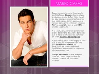 MARIO CASAS

Su primera experiencia en la pequeña
pantalla fue en Obsesión, telenovela de
producción propia de Televisión. A partir
de aquí pasó por varias series televisivas
que poco a poco darían a conocer su
nombre como en la emitida en Telecinco
Motivos personales o en la juvenil SMS
emitida en La Sexta.

A su vez, tuvo su primera experiencia en
el cine de la mano de Antonio Banderas
que le dio la oportunidad de participar
en el film El camino de Los Ingleses.

Fue en 2007 cuando Mario llegó a la serie
que le atribuiría toda la fama en este
país: Los hombres de Paco. La
producción de Antena 3 le dio la
oportunidad de interpretar a un policía
novato llamado Aitor.

En Fuga de cerebros vuelve a la gran
pantalla, junto a un gran cartel de
actores y actrices del panorama
nacional.
 