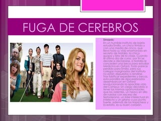 FUGA DE CEREBROS
             Sinopsis:
             En un humilde Instituto de barrio
              estudia Emilio, un chico tímido y
              con una media de cinco, que
              lleva toda su vida enamorado en
              secreto de Natalia, la chica
              guapa y lista de la clase. Cuando
              el último día de curso, por fin se
              decide a declararse, a Natalia le
              conceden una beca para estudiar
              Medicina en Oxford. Todo parece
              perdido para Emilio, pero sus
              colegas marginados del Instituto
              no están dispuestos a rendirse.
              Tras falsificar expedientes y becas,
              esta pandilla de descerebrados
              desembarcan en Oxford
              revolucionando la apacible vida
              del Campus: Un ciego decidido a
              tener las mismas oportunidades
              que los videntes, un heavy en silla
              de ruedas con exceso de
              testosterona, un líder intelectual sin
              intelecto y un gitano cuyo punto
              fuerte, además de los trapicheos y
              la estafa, es su buen corazón.
 