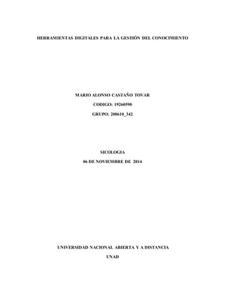 HERRAMIENTAS DIGITALES PARA LA GESTIÓN DEL CONOCIMIENTO 
MARIO ALONSO CASTAÑO TOVAR 
CODIGO: 19260590 
GRUPO: 200610_342 
SICOLOGIA 
06 DE NOVIEMBRE DE 2014 
UNIVERSIDAD NACIONAL ABIERTA Y A DISTANCIA 
UNAD 
 