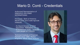 Mario D. Conti - Credentials
Authorised Representative of
MARIGOLD FALCONER
INTERNATIONAL
Previously: Bank of America
Merrill Lynch and Credit Agricole
Indosuez.
- Ex Board Director of ATAA
- Newsletter: FxTutors.com.au
- 9 Investment Clubs - Australia
- 3300 people on LinkedIn
Technical Analysts of Financial
Markets since 1989. Mentor
Programs :Elliott Wave Analysis.
 