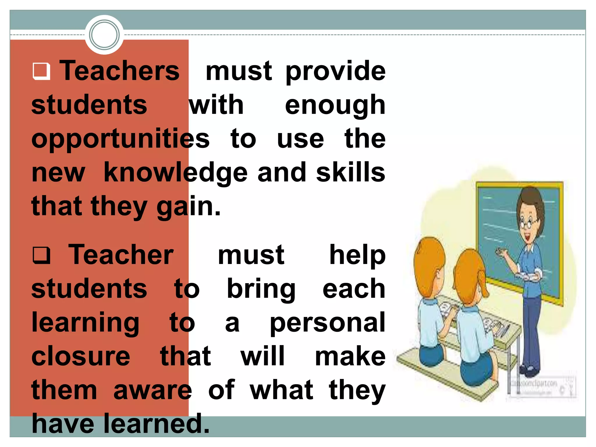  Teachers must provide
students with enough
opportunities to use the
new knowledge and skills
that they gain.
Teacher must help
students to bring each
learning to a personal
closure that will make
them aware of what they
have learned.