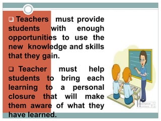  Teachers must provide
students with enough
opportunities to use the
new knowledge and skills
that they gain.
 Teacher must help
students to bring each
learning to a personal
closure that will make
them aware of what they
have learned.
 