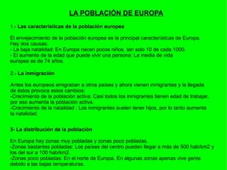 LA POBLACIÓN DE EUROPA 1.-  Las características de la población europea El envejecimiento de la población europea es la principal características de Europa. Hay dos causas: - La baja natalidad: En Europa nacen pocos niños, tan solo 10 de cada 1000. - El aumento de la edad que puede vivir una persona: La media de vida  europea es de 74 años. 2.-  La inmigración Antes los europeos emigraban a otros países y ahora vienen inmigrantes y la llegada de éstos provoca estos cambios: -Crecimiento de la población activa: Casi todos los inmigrantes tienen edad de trabajar, por eso aumenta la población activa.  -Crecimiento de la natalidad : Los inmigrantes suelen tener hijos, por lo tanto aumenta la natalidad. 3- La distribución de la población En Europa hay zonas muy pobladas y zonas poco pobladas. -Zonas bastantes pobladas: Los países del centro pueden llegar a más de 500 hab/km2 y los del sur a 100 hab/km2. -Zonas poco pobladas: En el norte de Europa. En algunas zonas apenas vive gente  debido a las bajas temperaturas. 
