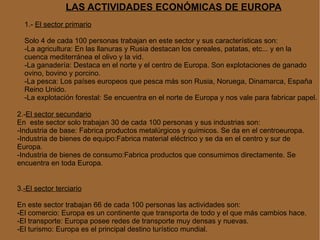 LAS ACTIVIDADES ECONÓMICAS DE EUROPA 1.-  El sector primario Solo 4 de cada 100 personas trabajan en este sector y sus características son: -La agricultura: En las llanuras y Rusia destacan los cereales, patatas, etc... y en la  cuenca mediterránea el olivo y la vid. -La ganadería: Destaca en el norte y el centro de Europa. Son explotaciones de ganado  ovino, bovino y porcino. -La pesca: Los países europeos que pesca más son Rusia, Noruega, Dinamarca, España Reino Unido. -La explotación forestal: Se encuentra en el norte de Europa y nos vale para fabricar papel. 2.- El sector secundario En  este sector solo trabajan 30 de cada 100 personas y sus industrias son: -Industria de base: Fabrica productos metalúrgicos y químicos. Se da en el centroeuropa. -Industria de bienes de equipo:Fabrica material eléctrico y se da en el centro y sur de Europa. -Industria de bienes de consumo:Fabrica productos que consumimos directamente. Se    encuentra en toda Europa. 3. -El sector terciario En este sector trabajan 66 de cada 100 personas las actividades son: -El comercio: Europa es un continente que transporta de todo y el que más cambios hace. -El transporte: Europa posee redes de transporte muy densas y nuevas. -El turismo: Europa es el principal destino turístico mundial. 