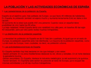 LA POBLACIÓN Y LAS ACTIVIDADES ECONÓMICAS DE ESPAÑA 1.- Las carasterísticas de la población de España  España es el séptimo país más poblado de Europa, ya que tiene 46 millones de habitantes. En España, la población también envejece mucho y aumenta lentamente.Esto se debe a dos causas : -El aumento de la edad que puede vivir una persona: Cuando nace un español tiene posibilidad de vivir hasta los 80 años. -La baja natalidad: Antes España tenía una natalidad muy alta pero, en losaños 80 del siglo  XX descendió, pero por otra parte recibe muchos inmigrantes. 2.- La distribución de la población española La densidad de población de España es de 91 hab./km cuadrado. Al igual que en el resto de  Europa, la población española está mal distribuida. La mayoría de la población española, como La del resto de Europa, viven ciudades, es decir, es población urbona. 3.- Las actividadeseconómicas de España En España también hay tres sectores en los que trabajar y son estos: -Sector primario: En la zona mediterránea destacan la vid, olivos y cereales. En el norte destaca la ganadería bovina. -Sector secundario: En España, destaca la industria metalúrgica, la del automóvil y la química. -Sector terciario: En Espñaña este sector es parecido al resto de Europa, ya lo ocupan las  mismas actividades y en él hay muchos trabajadores. 