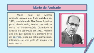 Mário de Andrade
Mário Raul de Morais
Andrade nasceu em 9 de outubro de
1893, na cidade de São Paulo. Estudou
piano desde cedo, tendo concluído o
curso no Conservatório Dramático e
Musical de São Paulo em 1917, mesmo
ano em que publica seu primeiro livro
de poemas, ainda no estilo parnasiano,
intitulado Há uma gota de sangue em
cada poema.
 