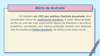 Mário de Andrade
Foi também em 1922 que publicou Pauliceia desvairada, livro
considerado marco do modernismo brasileiro. A partir desse período,
tornou-se uma das mais importantes figuras da literatura e da cultura
brasileiras, conciliando uma intensa produção literária com dedicada
vida de estudos do folclore brasileiro, da música e das artes visuais.
 