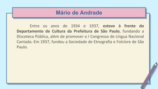 Mário de Andrade
Entre os anos de 1934 e 1937, esteve à frente do
Departamento de Cultura da Prefeitura de São Paulo, fundando a
Discoteca Pública, além de promover o I Congresso de Língua Nacional
Cantada. Em 1937, fundou a Sociedade de Etnografia e Folclore de São
Paulo.
 