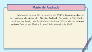 Mário de Andrade
Mudou-se para o Rio de Janeiro em 1938 e tornou-se diretor
do Instituto de Artes do Distrito Federal. De volta a São Paulo,
trabalhou no Serviço do Patrimônio Histórico. Vítima de um ataque
cardíaco, faleceu em São Paulo, em 25 de fevereiro de 1945.
 