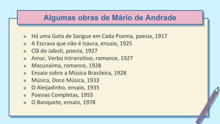 Algumas obras de Mário de Andrade
 Há uma Gota de Sangue em Cada Poema, poesia, 1917
 A Escrava que não é Isaura, ensaio, 1925
 Clã do Jabuti, poesia, 1927
 Amar, Verbo Intransitivo, romance, 1927
 Macunaíma, romance, 1928
 Ensaio sobre a Música Brasileira, 1928
 Música, Doce Música, 1933
 O Aleijadinho, ensaio, 1935
 Poesias Completas, 1955
 O Banquete, ensaio, 1978
 