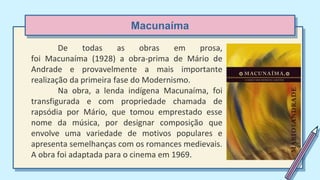 Macunaíma
De todas as obras em prosa,
foi Macunaíma (1928) a obra-prima de Mário de
Andrade e provavelmente a mais importante
realização da primeira fase do Modernismo.
Na obra, a lenda indígena Macunaíma, foi
transfigurada e com propriedade chamada de
rapsódia por Mário, que tomou emprestado esse
nome da música, por designar composição que
envolve uma variedade de motivos populares e
apresenta semelhanças com os romances medievais.
A obra foi adaptada para o cinema em 1969.
 