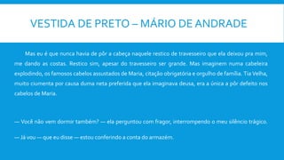 VESTIDA DE PRETO – MÁRIO DE ANDRADE
Mas eu é que nunca havia de pôr a cabeça naquele restico de travesseiro que ela deixou pra mim,
me dando as costas. Restico sim, apesar do travesseiro ser grande. Mas imaginem numa cabeleira
explodindo, os famosos cabelos assustados de Maria, citação obrigatória e orgulho de família. Tia Velha,
muito ciumenta por causa duma neta preferida que ela imaginava deusa, era a única a pôr defeito nos
cabelos de Maria.
— Você não vem dormir também? — ela perguntou com fragor, interrompendo o meu silêncio trágico.
— Já vou — que eu disse — estou conferindo a conta do armazém.
 