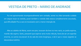 VESTIDA DE PRETO – MÁRIO DE ANDRADE
Fui me aproximando incomparavelmente sem vontade, sentei no chão tomando cuidado
em sequer tocar no vestido, puxa! também o vestido dela estava completamente assustado,
que dificuldade! Pus a cara no travesseiro sem a menor intenção de.
Mas os cabelos de Maria, assim era pior, tocavam de leve no meu nariz, eu podia espirrar,
marido não espirra. Senti, pressenti que espirrar seria muito ridículo, havia de ser um espirrão
enorme, os outros escutavam lá da sala-de-visita longínqua, e daí é que o nosso segredo se
desvendava todinho.
 