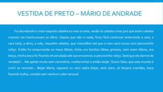 VESTIDA DE PRETO – MÁRIO DE ANDRADE
Fui afundando o rosto naquela cabeleira e veio a noite, senão os cabelos (mas juro que eram cabelos
macios) me machucavam os olhos. Depois que não vi nada, ficou fácil continuar enterrando a cara, a
cara toda, a alma, a vida, naqueles cabelos, que maravilha! até que o meu nariz tocou num pescocinho
roliço. Então fui empurrando os meus lábios, tinha uns bonitos lábios grossos, nem eram lábios, era
beiço, minha boca foi ficando encanudada até que encontrou o pescocinho roliço. Será que ela dorme de
verdade?... Me ajeitei muito sem-cerimônia, mulherzinha! e então beijei. Quem falou que este mundo é
ruim! só recordar... Beijei Maria, rapazes! eu nem sabia beijar, está claro, só beijava mamães, boca
fazendo bulha, contato sem nenhum calor sensual.
 