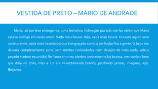 VESTIDA DE PRETO – MÁRIO DE ANDRADE
Maria, só um leve entregar-se, uma levíssima inclinação pra trás me fez sentir que Maria
estava comigo em nosso amor. Nada mais houve. Não, nada mais houve. Durasse aquilo uma
noite grande, nada mais haveria porque é engraçado como a perfeição fixa a gente. O beijo me
deixara completamente puro, sem minhas curiosidades nem desejos de mais nada, adeus
pecado e adeus escuridão! Se fizera em meu cérebro uma enorme luz branca, meu ombro bem
que doía no chão, mas a luz era violentamente branca, proibindo pensar, imaginar, agir.
Beijando.
 
