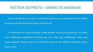 VESTIDA DE PRETO – MÁRIO DE ANDRADE
Fomos saindo muito mudos, numa bruta vergonha, acompanhados de Tia Velha e
os pratos que ela viera buscar para a mesa de chá.
O estranhíssimo é que principiou, nesse acordar à força provocado por Tia Velha,
uma indiferença inexplicável de Maria por mim. Mais que indiferença, frieza viva,
quase antipatia. Nesse mesmo chá inda achou jeito de me maltratar diante de todos,
fiquei zonzo.
 