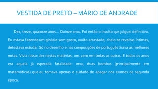 VESTIDA DE PRETO – MÁRIO DE ANDRADE
Dez, treze, quatorze anos... Quinze anos. Foi então o insulto que julguei definitivo.
Eu estava fazendo um ginásio sem gosto, muito arrastado, cheio de revoltas íntimas,
detestava estudar. Só no desenho e nas composições de português tirava as melhores
notas. Vivia nisso: dez nestas matérias, um, zero em todas as outras. E todos os anos
era aquela já esperada fatalidade: uma, duas bombas (principalmente em
matemáticas) que eu tomava apenas o cuidado de apagar nos exames de segunda
época.
 