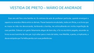 VESTIDA DE PRETO – MÁRIO DE ANDRADE
Esse ano até fora uma bomba só. Eu entrava da aula do professor particular, quando enxerguei a
saparia na varanda e Maria entre os demais. Passei bastante encabulado, todos em férias, e os livros que
eu trazia na mão me denunciando, lembrando a bomba, me achincalhando em minha imperfeição de
caso perdido. Esbocei um gesto falsamente alegre de bom-dia, e fui no escritório pegado, esconder os
livros na escrivaninha de meu pai. Ia já voltar para o meio de todos, mas Matilde, a peste, a implicante, a
deusa estúpida queTiaVelha perdia com suas preferências:
 