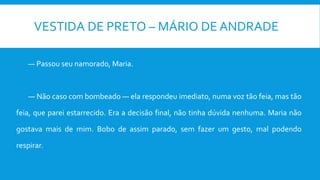 VESTIDA DE PRETO – MÁRIO DE ANDRADE
— Passou seu namorado, Maria.
— Não caso com bombeado — ela respondeu imediato, numa voz tão feia, mas tão
feia, que parei estarrecido. Era a decisão final, não tinha dúvida nenhuma. Maria não
gostava mais de mim. Bobo de assim parado, sem fazer um gesto, mal podendo
respirar.
 