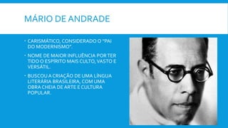 MÁRIO DE ANDRADE
 CARISMÁTICO, CONSIDERADO O “PAI
DO MODERNISMO”.
 NOME DE MAIOR INFLUÊNCIA PORTER
TIDO O ESPÍRITO MAIS CULTO,VASTO E
VERSÁTIL.
 BUSCOU A CRIAÇÃO DE UMA LÍNGUA
LITERÁRIA BRASILEIRA, COM UMA
OBRA CHEIA DE ARTE E CULTURA
POPULAR.
 