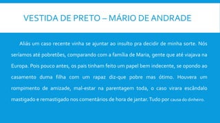VESTIDA DE PRETO – MÁRIO DE ANDRADE
Aliás um caso recente vinha se ajuntar ao insulto pra decidir de minha sorte. Nós
seríamos até pobretões, comparando com a família de Maria, gente que até viajava na
Europa. Pois pouco antes, os pais tinham feito um papel bem indecente, se opondo ao
casamento duma filha com um rapaz diz-que pobre mas ótimo. Houvera um
rompimento de amizade, mal-estar na parentagem toda, o caso virara escândalo
mastigado e remastigado nos comentários de hora de jantar.Tudo por causa do dinheiro.
 