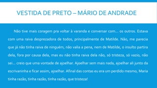 VESTIDA DE PRETO – MÁRIO DE ANDRADE
Não tive mais coragem pra voltar à varanda e conversar com... os outros. Estava
com uma raiva desprezadora de todos, principalmente de Matilde. Não, me parecia
que já não tinha raiva de ninguém, não valia a pena, nem de Matilde, o insulto partira
dela, fora por causa dela, mas eu não tinha raiva dela não, só tristeza, só vazio, não
sei... creio que uma vontade de ajoelhar. Ajoelhar sem mais nada, ajoelhar ali junto da
escrivaninha e ficar assim, ajoelhar. Afinal das contas eu era um perdido mesmo, Maria
tinha razão, tinha razão, tinha razão, que tristeza!
 
