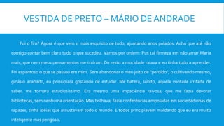 VESTIDA DE PRETO – MÁRIO DE ANDRADE
Foi o fim? Agora é que vem o mais esquisito de tudo, ajuntando anos pulados. Acho que até não
consigo contar bem claro tudo o que sucedeu. Vamos por ordem: Pus tal firmeza em não amar Maria
mais, que nem meus pensamentos me traíram. De resto a mocidade raiava e eu tinha tudo a aprender.
Foi espantoso o que se passou em mim. Sem abandonar o meu jeito de "perdido", o cultivando mesmo,
ginásio acabado, eu principiara gostando de estudar. Me batera, súbito, aquela vontade irritada de
saber, me tornara estudiosíssimo. Era mesmo uma impaciência raivosa, que me fazia devorar
bibliotecas, sem nenhuma orientação. Mas brilhava, fazia conferências empoladas em sociedadinhas de
rapazes, tinha idéias que assustavam todo o mundo. E todos principiavam maldando que eu era muito
inteligente mas perigoso.
 