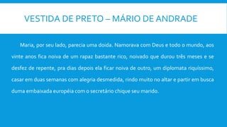 VESTIDA DE PRETO – MÁRIO DE ANDRADE
Maria, por seu lado, parecia uma doida. Namorava com Deus e todo o mundo, aos
vinte anos fica noiva de um rapaz bastante rico, noivado que durou três meses e se
desfez de repente, pra dias depois ela ficar noiva de outro, um diplomata riquíssimo,
casar em duas semanas com alegria desmedida, rindo muito no altar e partir em busca
duma embaixada européia com o secretário chique seu marido.
 