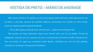 VESTIDA DE PRETO – MÁRIO DE ANDRADE
Não, nasceu de Maria. Foi quando uns cinco anos depois, Maria estava pra voltar pela primeira vez
ao Brasil, a mãe dela, queixosa de tamanha ausência, conversando com mamãe na minha frente,
arrancou naquele seu jeito de gorda desabrida:
— Pois é, Maria gostou tanto de você, você não quis!... e agora ela vive longe de nós.
Pela terceira vez fiquei estarrecido neste conto. Percebi tudo num tiro de canhão. Percebi ela
doidejando, noivando com um, casando com outro, se atordoando com dinheiro e brilho. Percebi que eu
fora uma besta, sim agora que principiava sendo alguém, estudando por mim fora dos ginásios,
vibrando em versos que muita gente já considerava.
 
