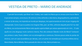 VESTIDA DE PRETO – MÁRIO DE ANDRADE
E percebi horrorizado, que Rose! nem Violeta, nem nada! era Maria que eu amava como louco! Maria
é que amara sempre, como louco: ôh como eu vinha sofrendo a vida inteira, desgraçadíssimo, aprendendo
a vencer só de raiva, me impondo ao mundo por despique, me superiorizando em mim só por vingança de
desesperado. Como é que eu pudera me imaginar feliz, pior: ser feliz, sofrendo daquele jeito! Eu? eu não!
era Maria, era exclusivamente Maria toda aquela superioridade que estava aparecendo em mim... E tudo
aquilo era uma desgraça muito cachorra mesma. Pois não andavam falando muito de Maria? Contavam
que pintava o sete, ficara célebre com as extravagâncias e aventuras. Estivera pouco antes às portas do
divórcio, com um caso escandaloso por demais, com um pintor de nomeada que só pintava efeitos de luz.
Maria falada, Maria bêbeda, Maria passada de mão em mão, Maria pintada nua...
 