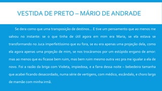 VESTIDA DE PRETO – MÁRIO DE ANDRADE
Se dera como que uma transposição de destinos... E tive um pensamento que ao menos me
salvou no instante: se o que tinha de útil agora em mim era Maria, se ela estava se
transformando no Juca imperfeitíssimo que eu fora, se eu era apenas uma projeção dela, como
ela agora apenas uma projeção de mim, se nos trocáramos por um estúpido engano de amor:
mas ao menos que eu ficasse bem ruim, mas bem ruim mesmo outra vez pra me igualar a ela de
novo. Foi a razão da briga com Violeta, impiedosa, e a farra dessa noite – bebedeira tamanha
que acabei ficando desacordado, numa série de vertigens, com médico, escândalo, e choro largo
de mamãe com minha irmã.
 