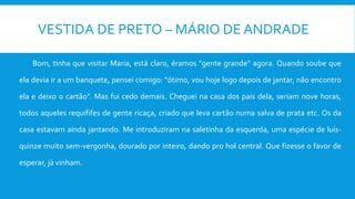 VESTIDA DE PRETO – MÁRIO DE ANDRADE
Bom, tinha que visitar Maria, está claro, éramos "gente grande" agora. Quando soube que
ela devia ir a um banquete, pensei comigo: "ótimo, vou hoje logo depois de jantar, não encontro
ela e deixo o cartão". Mas fui cedo demais. Cheguei na casa dos pais dela, seriam nove horas,
todos aqueles requififes de gente ricaça, criado que leva cartão numa salva de prata etc. Os da
casa estavam ainda jantando. Me introduziram na saletinha da esquerda, uma espécie de luís-
quinze muito sem-vergonha, dourado por inteiro, dando pro hol central. Que fizesse o favor de
esperar, já vinham.
 