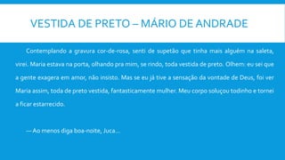 VESTIDA DE PRETO – MÁRIO DE ANDRADE
Contemplando a gravura cor-de-rosa, senti de supetão que tinha mais alguém na saleta,
virei. Maria estava na porta, olhando pra mim, se rindo, toda vestida de preto. Olhem: eu sei que
a gente exagera em amor, não insisto. Mas se eu já tive a sensação da vontade de Deus, foi ver
Maria assim, toda de preto vestida, fantasticamente mulher. Meu corpo soluçou todinho e tornei
a ficar estarrecido.
— Ao menos diga boa-noite, Juca...
 