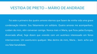 VESTIDA DE PRETO – MÁRIO DE ANDRADE
Foi este o primeiro dos quatro amores eternos que fazem de minha vida uma grave
condensação interior. Sou falsamente um solitário. Quatro amores me acompanham,
cuidam de mim, vêm conversar comigo. Nunca mais vi Maria, que ficou pelas Europas,
divorciada afinal, hoje dizem que vivendo com um austríaco interessado em feiras
internacionais. Um aventureiro qualquer. Mas dentro de mim, Maria... bom: acho que
vou falar banalidade.
 