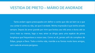 VESTIDA DE PRETO – MÁRIO DE ANDRADE
Tanto andam agora preocupados em definir o conto que não sei bem se o que
vou contar é conto ou não, sei que é verdade. Minha impressão é que tenho amado
sempre. Depois do amor grande por mim que brotou aos três anos e durou até os
cinco mais ou menos, logo o meu amor se dirigiu para uma espécie de prima
longínqua que frequentava a nossa casa. Como se vê, jamais sofri do complexo de
Édipo, graças a Deus. Toda a minha vida, mamãe e eu fomos muito bons amigos,
sem nada de amores perigosos.
 