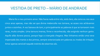 VESTIDA DE PRETO – MÁRIO DE ANDRADE
Maria foi o meu primeiro amor. Não havia nada entre nós, está claro, ela como eu nos seus
cinco anos apenas, mas não sei que divina melancolia nos tomava, se acaso nos achávamos
juntos e sozinhos. A voz baixava de tom, e principalmente as palavras é que se tornaram mais
raras, muito simples. Uma ternura imensa, firme e reconhecida, não exigindo nenhum gesto.
Aquilo aliás durava pouco, porque logo a criançada chegava. Mas tínhamos então uma raiva
impensada dos manos e dos primos, sempre exteriorizada em palavras ou modos de irritação.
Amor apenas sensível naquele instinto de estarmos sós.
 