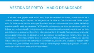 VESTIDA DE PRETO – MÁRIO DE ANDRADE
E só mais tarde, já pelos nove ou dez anos, é que lhe dei nosso único beijo, foi maravilhoso. Se a
criançada estava toda junta naquela casa sem jardim da Tia Velha, era fatal brincarmos de família, porque
assim Tia Velha evitava correrias e estragos. Brinquedo aliás que nos interessava muito, apesar da idade já
avançada para ele. Mas é que na casa de Tia Velha tinha muitos quartos, de forma que casávamos rápido, só
de boca, sem nenhum daqueles cerimoniais de mentira que dantes nos interessavam tanto, e cada par fugia
logo, indo viver no seu quarto. Os melhores interesses infantis do brinquedo, fazer comidinha, amamentar
bonecas, pagar visitas, isso nós deixávamos com generosidade apressada para os menores. Íamos para os
nossos quartos e ficávamos vivendo lá. O que os outros faziam, não sei. Eu, isto é, eu com Maria, não fazíamos
nada. Eu adorava principalmente era ficar assim sozinho com ela, sabendo várias safadezas já mas sem tentar
nenhuma. Havia, não havia não, mas sempre como que havia um perigo iminente que ajuntava o seu crime à
intimidade daquela solidão. Era suavíssimo e assustador.
 