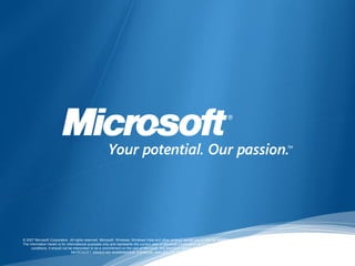 © 2007 Microsoft Corporation. All rights reserved. Microsoft, Windows, Windows Vista and other product names are or may be registered trademarks and/or trademarks in the U.S. and/or other countries.
The information herein is for informational purposes only and represents the current view of Microsoft Corporation as of the date of this presentation. Because Microsoft must respond to changing market
     conditions, it should not be interpreted to be a commitment on the part of Microsoft, and Microsoft cannot guarantee the accuracy of any information provided after the date of this presentation.
                                 MICROSOFT MAKES NO WARRANTIES, EXPRESS, IMPLIED OR STATUTORY, AS TO THE INFORMATION IN THIS PRESENTATION.
 