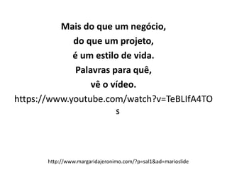 Mais do que um negócio,
do que um projeto,
é um estilo de vida.
Palavras para quê,
vê o vídeo.
https://www.youtube.com/watch?v=TeBLIfA4TO
s
http://www.margaridajeronimo.com/?p=sal1&ad=marioslide
 
