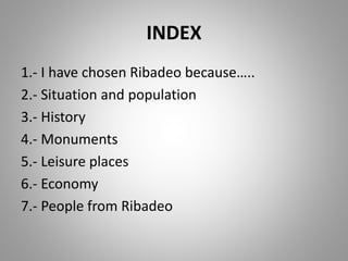INDEX
1.- I have chosen Ribadeo because…..
2.- Situation and population
3.- History
4.- Monuments
5.- Leisure places
6.- Economy
7.- People from Ribadeo
 