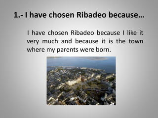 1.- I have chosen Ribadeo because…
I have chosen Ribadeo because I like it
very much and because it is the town
where my parents were born.
 
