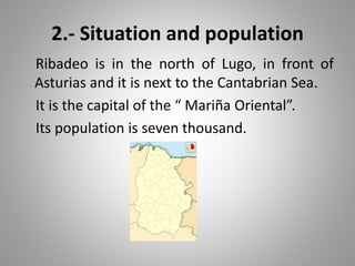 2.- Situation and population
Ribadeo is in the north of Lugo, in front of
Asturias and it is next to the Cantabrian Sea.
It is the capital of the “ Mariña Oriental”.
Its population is seven thousand.
 