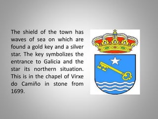 The shield of the town has
waves of sea on which are
found a gold key and a silver
star. The key symbolizes the
entrance to Galicia and the
star its northern situation.
This is in the chapel of Virxe
do Camiño in stone from
1699.
 