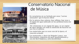  Se caracteriza en su fachada por unas “curvas
sensuales” que lo hacen vibrar
 En la música hay colores, hay reflejos, hay ecos y
el espejo de agua (ubicado en los jardines) tenía ese
sentido.
 No solamente es un espejo de agua, es un espejo
de agua metido con toda la intención de hacerse un
eco con el edificio.
 Los materiales que se usan son de la época, el
concreto armado
 Los materiales, a decir de Delgado Lamas, son
funcionales, requieren de poco mantenimiento y
son de fácil limpieza y alta durabilidad.
Torres Satélite
 